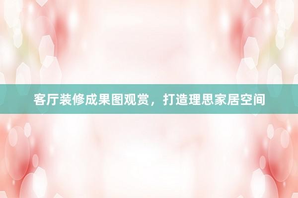 客厅装修成果图观赏，打造理思家居空间