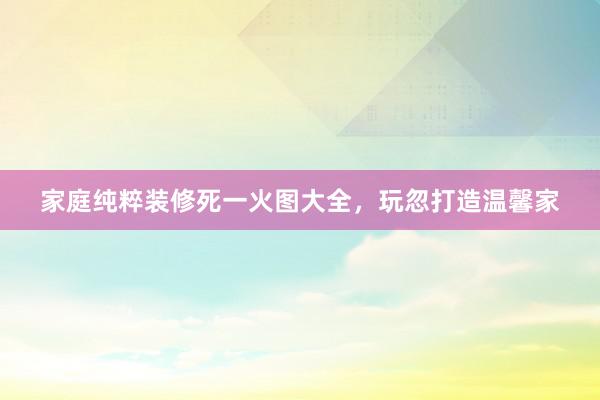 家庭纯粹装修死一火图大全，玩忽打造温馨家
