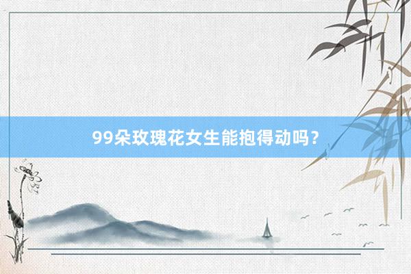 99朵玫瑰花女生能抱得动吗？