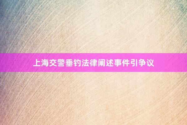 上海交警垂钓法律阐述事件引争议